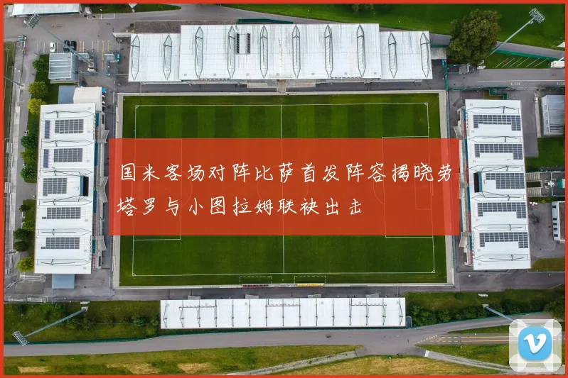 国米客场对阵比萨首发阵容揭晓劳塔罗与小图拉姆联袂出击