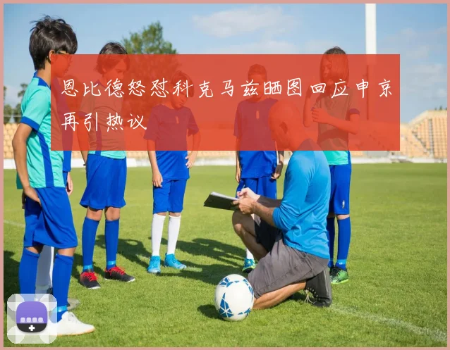 恩比德怒怼科克马兹晒图回应申京再引热议
