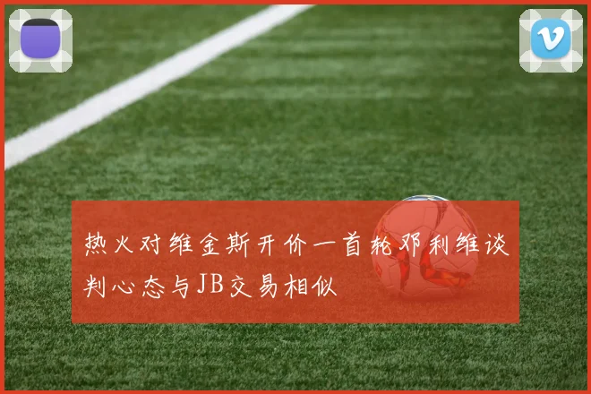 热火对维金斯开价一首轮邓利维谈判心态与JB交易相似