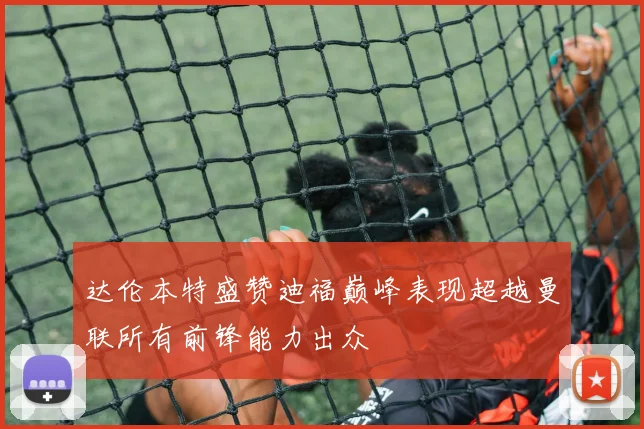 达伦本特盛赞迪福巅峰表现超越曼联所有前锋能力出众