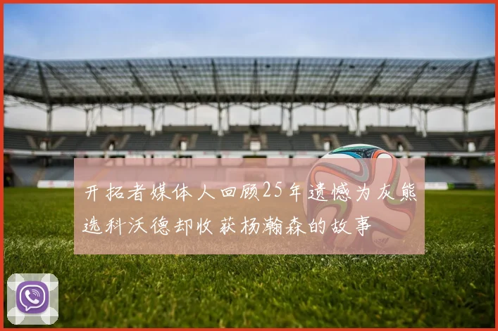 开拓者媒体人回顾25年遗憾为灰熊选科沃德却收获杨瀚森的故事