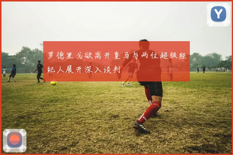 罗德里戈欲离开皇马与两位超级经纪人展开深入谈判