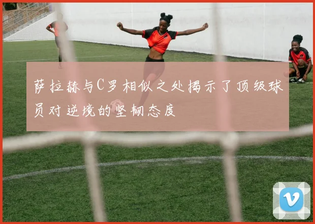 萨拉赫与C罗相似之处揭示了顶级球员对逆境的坚韧态度
