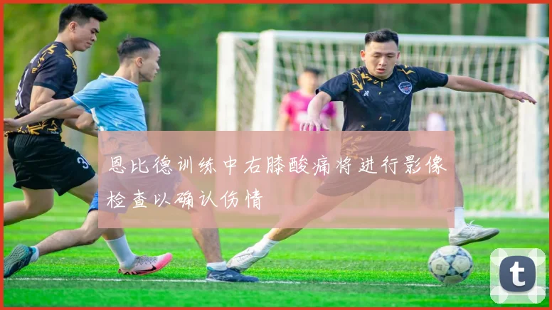 恩比德训练中右膝酸痛将进行影像检查以确认伤情