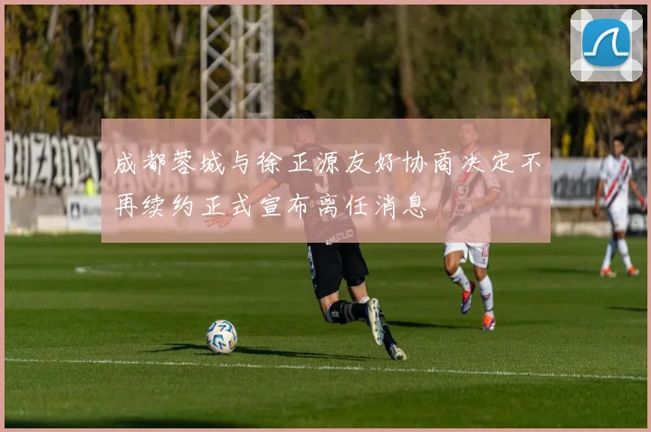 成都蓉城与徐正源友好协商决定不再续约正式宣布离任消息