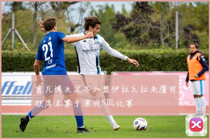 曾凡博决定不加盟伊拉瓦拉老鹰将缺席本赛季澳洲NBL比赛