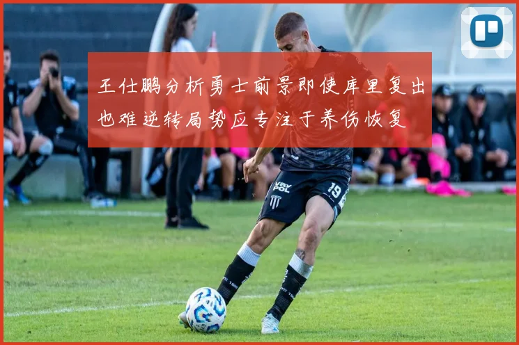 王仕鹏分析勇士前景即使库里复出也难逆转局势应专注于养伤恢复