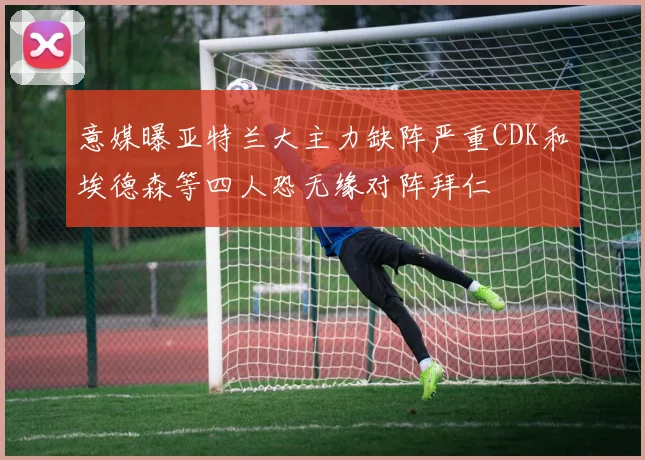 意媒曝亚特兰大主力缺阵严重CDK和埃德森等四人恐无缘对阵拜仁